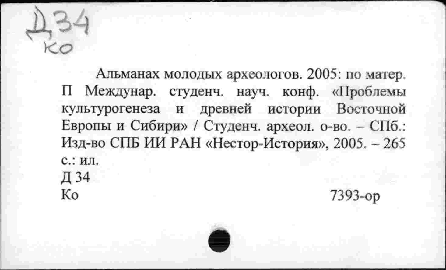 ﻿Д34
<с>
Альманах молодых археологов. 2005: по матер П Междунар. студенч. науч. конф. «Проблемы кулыурогенеза и древней истории Восточной Европы и Сибири» / Студенч. археол. о-во - СПб.: Изд-во СПБ ИИ РАН «Нестор-История», 2005. - 265 с.: ил.
Д 34
Ко	7393-ор